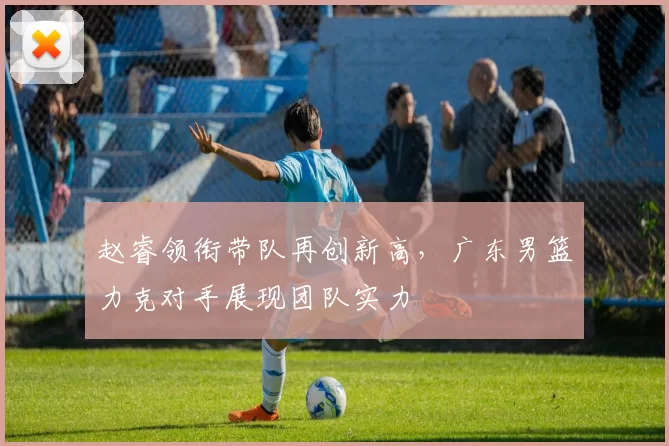赵睿领衔带队再创新高，广东男篮力克对手展现团队实力