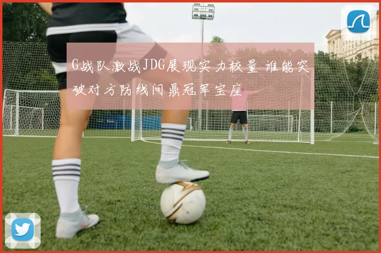 G战队激战JDG展现实力较量 谁能突破对方防线问鼎冠军宝座