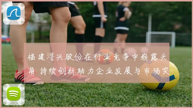 福建浔兴股份在行业竞争中崭露头角 持续创新助力企业发展与市场突破