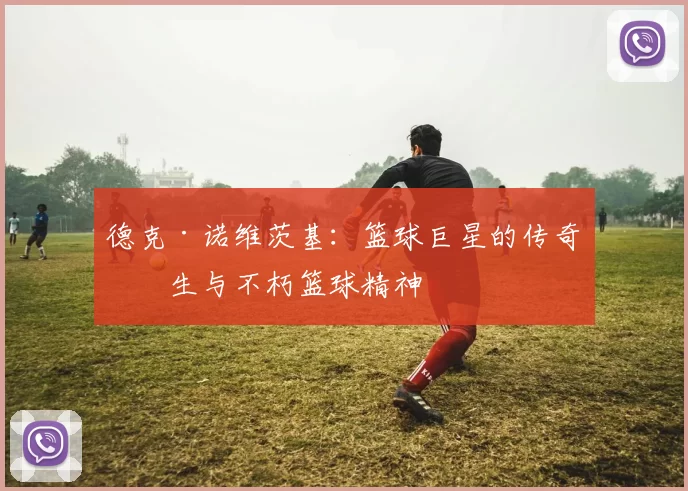 德克·诺维茨基：篮球巨星的传奇人生与不朽篮球精神