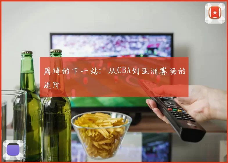 周琦的下一站：从CBA到亚洲赛场的进阶