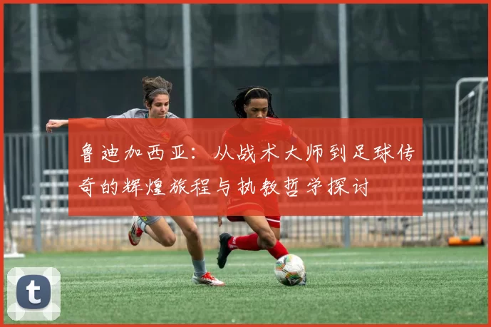 鲁迪加西亚：从战术大师到足球传奇的辉煌旅程与执教哲学探讨