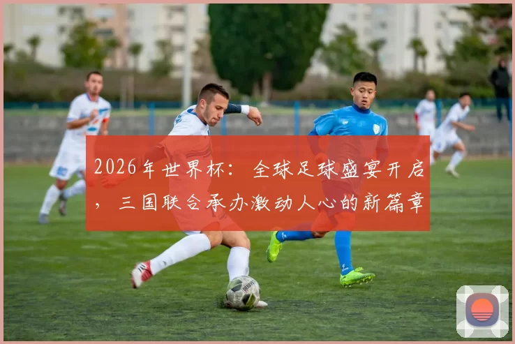 2026年世界杯：全球足球盛宴开启，三国联合承办激动人心的新篇章