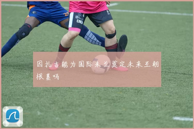 因扎吉能为国际米兰奠定未来王朝根基吗