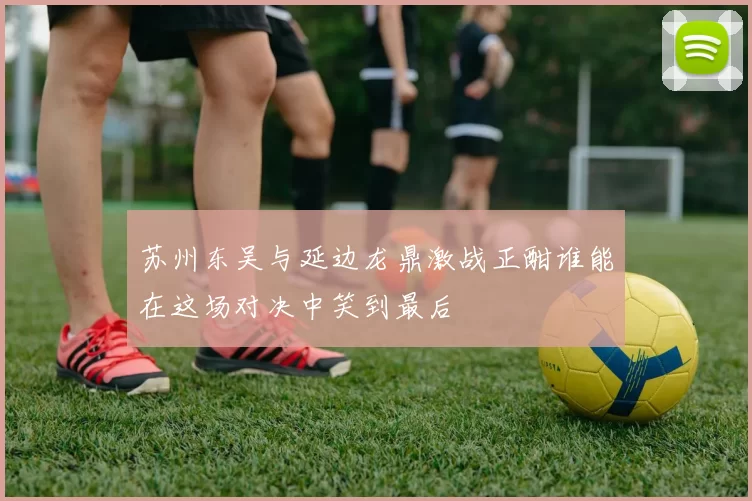 苏州东吴与延边龙鼎激战正酣谁能在这场对决中笑到最后