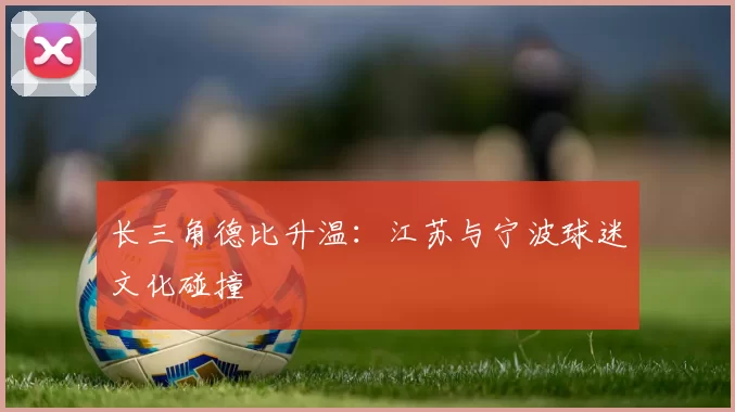 长三角德比升温：江苏与宁波球迷文化碰撞