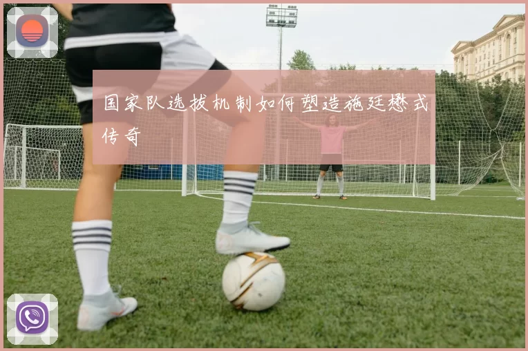 国家队选拔机制如何塑造施廷懋式传奇