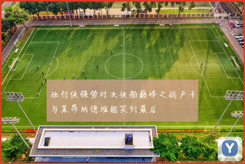 独行侠强势对决快船巅峰之战卢卡与莱昂纳德谁能笑到最后