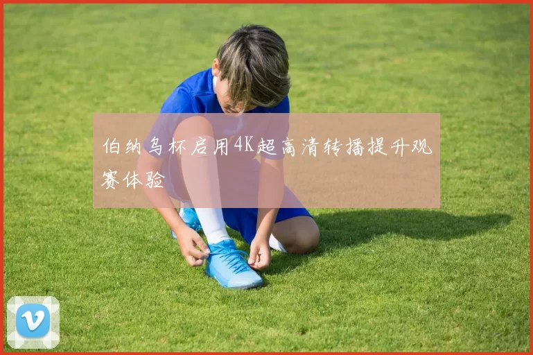 伯纳乌杯启用4K超高清转播提升观赛体验