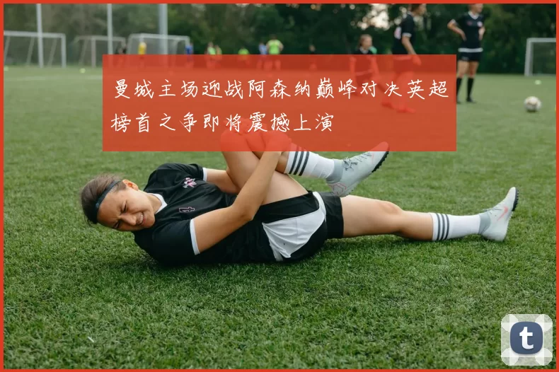 曼城主场迎战阿森纳巅峰对决英超榜首之争即将震撼上演