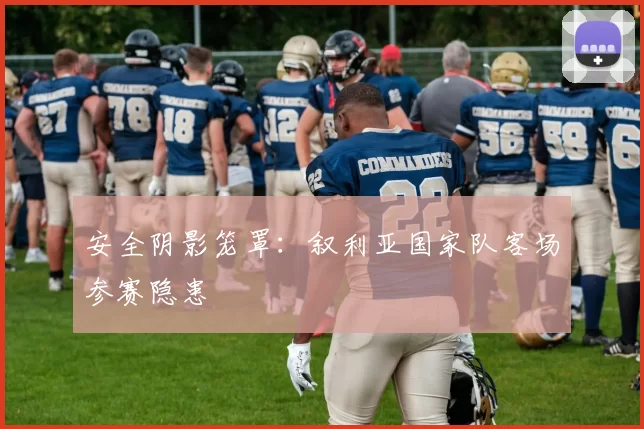 安全阴影笼罩：叙利亚国家队客场参赛隐患