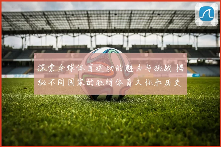 探索全球体育运动的魅力与挑战 揭秘不同国家的独特体育文化和历史发展