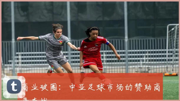 商业破圈：中亚足球市场的赞助商争夺战
