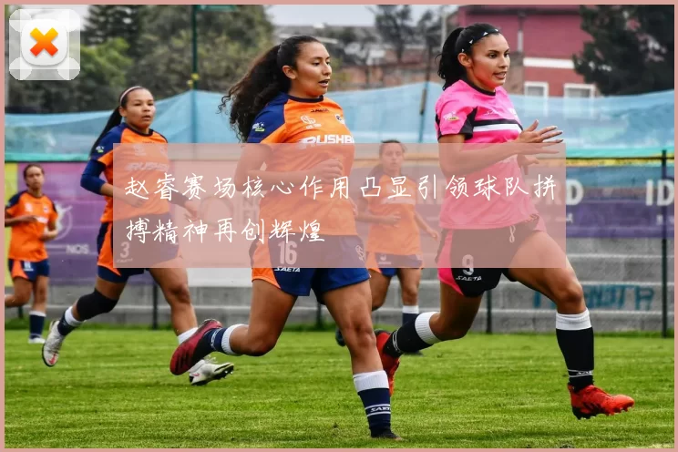 赵睿赛场核心作用凸显引领球队拼搏精神再创辉煌