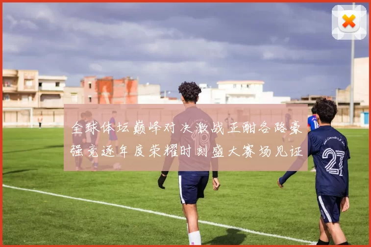 全球体坛巅峰对决激战正酣各路豪强竞逐年度荣耀时刻盛大赛场见证